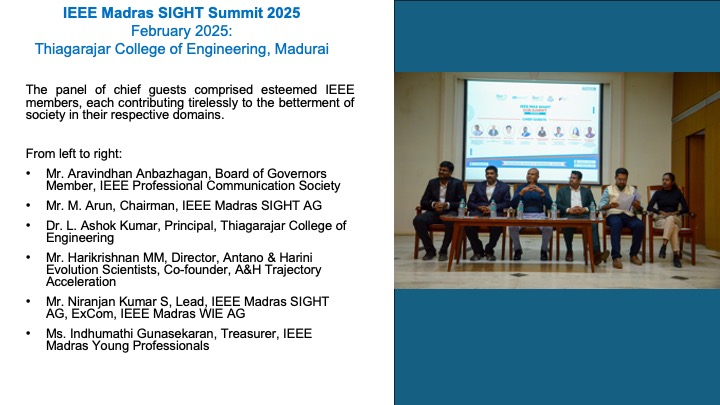 The panel of chief guests comprised esteemed IEEE members, each contributing tirelessly to the betterment of society in their respective domains.

From left to right:
Mr. Aravindhan Anbazhagan, Board of Governors Member, IEEE Professional Communication Society
Mr. M. Arun, Chairman, IEEE Madras SIGHT AG
Dr. L. Ashok Kumar, Principal, Thiagarajar College of Engineering
Mr. Harikrishnan MM, Director, Antano & Harini Evolution Scientists, Co-founder, A&H Trajectory Acceleration
Mr. Niranjan Kumar S, Lead, IEEE Madras SIGHT AG, ExCom, IEEE Madras WIE AG
Ms. Indhumathi Gunasekaran, Treasurer, IEEE Madras Young Professionals
