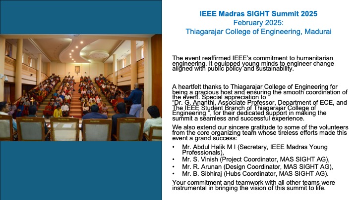 The event reaffirmed IEEE’s commitment to humanitarian engineering. It equipped young minds to engineer change aligned with public policy and sustainability. 

A heartfelt thanks to Thiagarajar College of Engineering for being a gracious host and ensuring the smooth coordination of the event. Special appreciation to “Dr. G. Ananthi, Associate Professor, Department of ECE, and The IEEE Student Branch of Thiagarajar College of Engineering “, for their dedicated support in making the summit a seamless and successful experience.
We also extend our sincere gratitude to some of the volunteers from the core organizing team whose tireless efforts made this event a grand success:
Mr. Abdul Halik M I (Secretary, IEEE Madras Young Professionals), 
Mr. S. Vinish (Project Coordinator, MAS SIGHT AG), 
Mr. R. Arunan (Design Coordinator, MAS SIGHT AG), 
Mr. B. Sibhiraj (Hubs Coordinator, MAS SIGHT AG). 
Your commitment and teamwork with all other teams were instrumental in bringing the vision of this summit to life.

